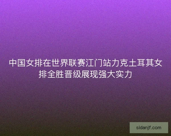 中国女排在世界联赛江门站力克土耳其女排全胜晋级展现强大实力