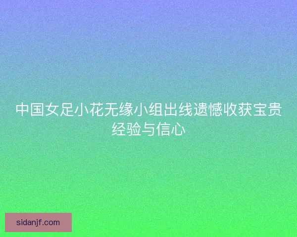 中国女足小花无缘小组出线遗憾收获宝贵经验与信心