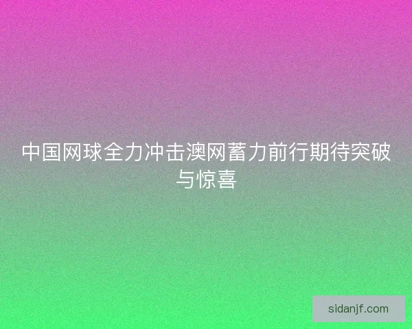 中国网球全力冲击澳网蓄力前行期待突破与惊喜